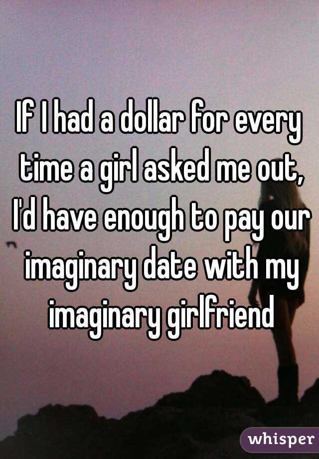 If I had a dollar for every time a girl asked me out, I'd have enough to pay our imaginary date with my imaginary girlfriend