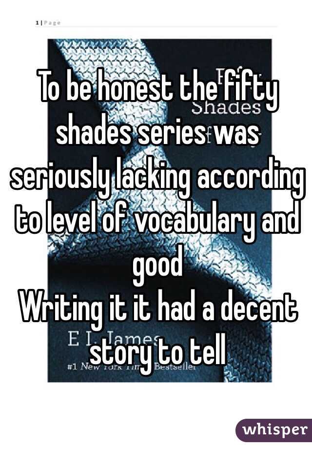 To be honest the fifty shades series was seriously lacking according to level of vocabulary and good
Writing it it had a decent story to tell