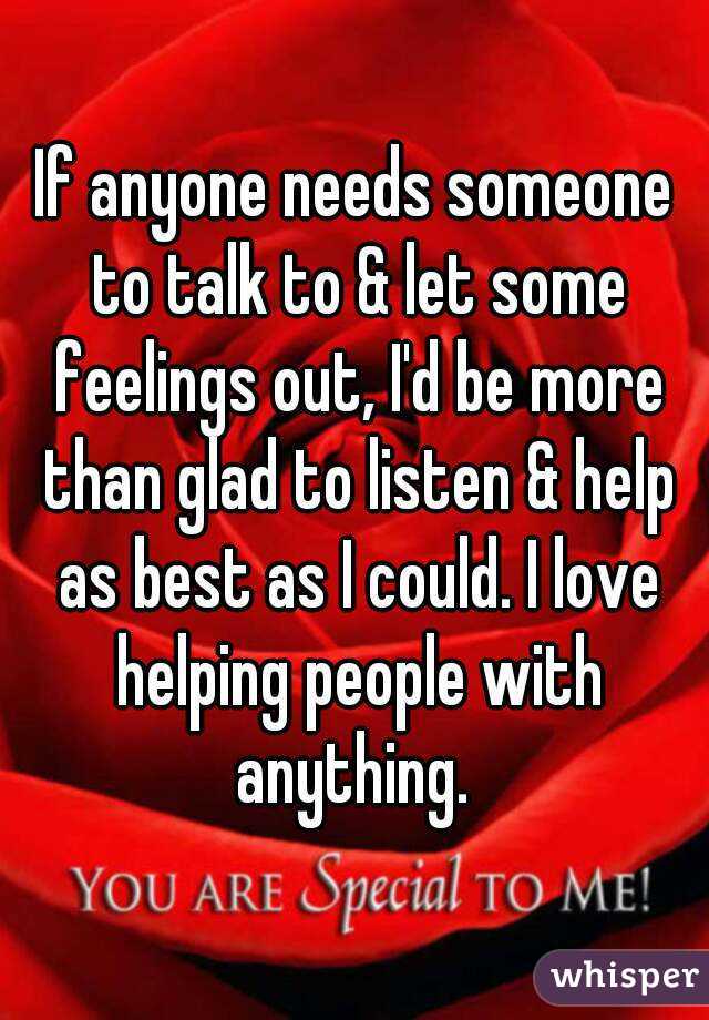 If anyone needs someone to talk to & let some feelings out, I'd be more than glad to listen & help as best as I could. I love helping people with anything. 