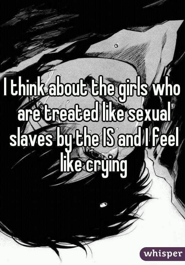 I think about the girls who are treated like sexual slaves by the IS and I feel like crying