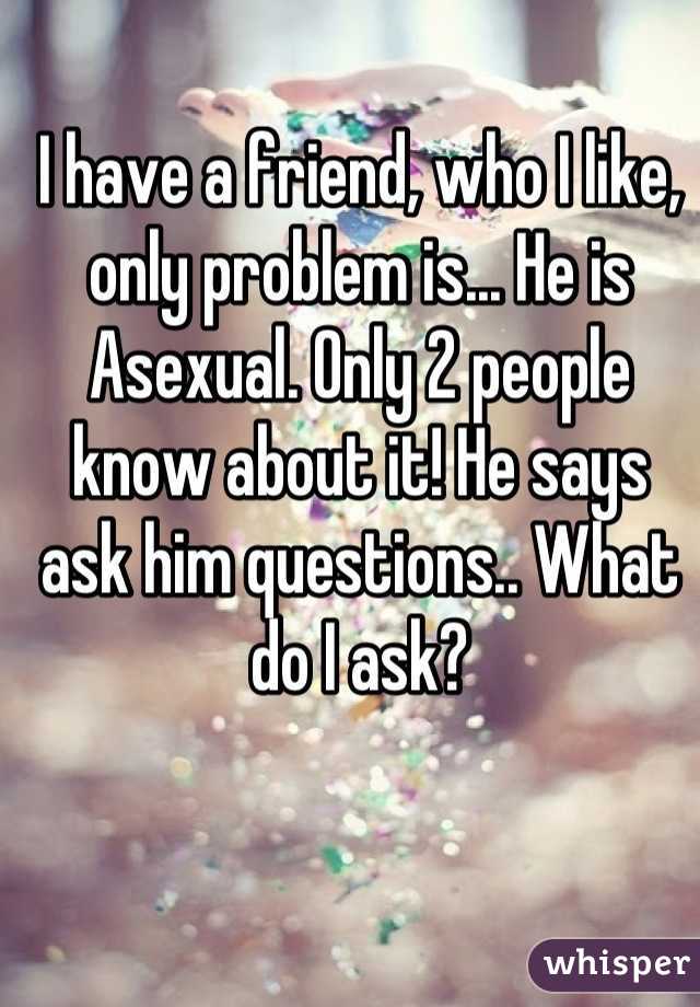 I have a friend, who I like, only problem is... He is Asexual. Only 2 people know about it! He says ask him questions.. What do I ask?
