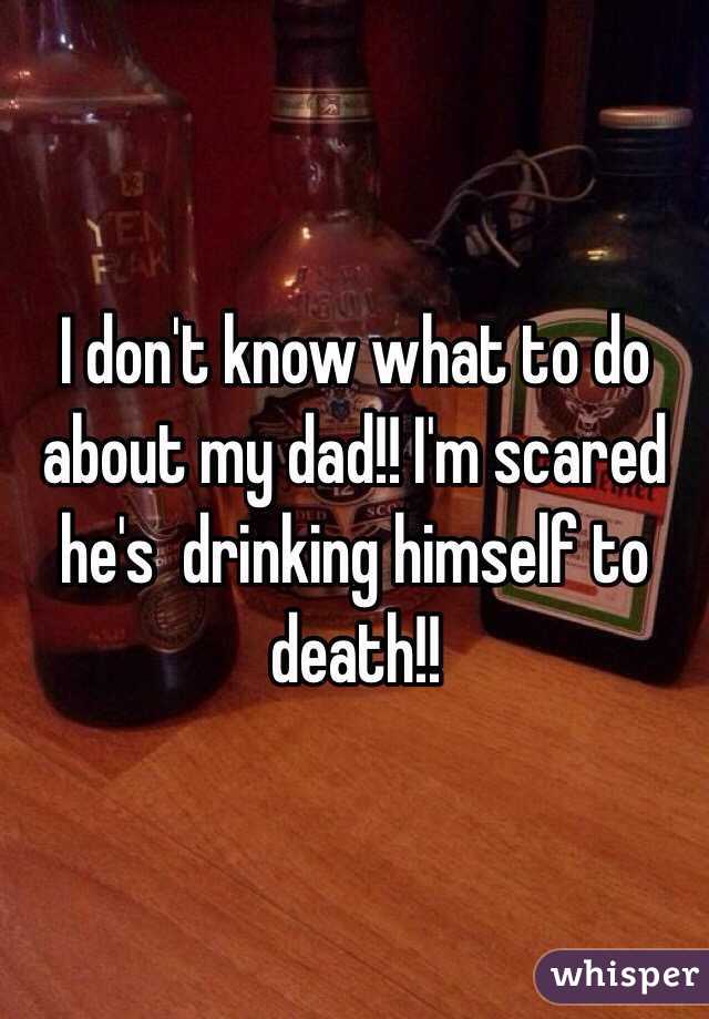 I don't know what to do about my dad!! I'm scared he's  drinking himself to death!!