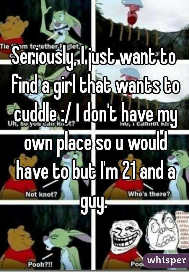 Seriously, I just want to find a girl that wants to cuddle :/ I don't have my own place so u would have to but I'm 21 and a guy. 