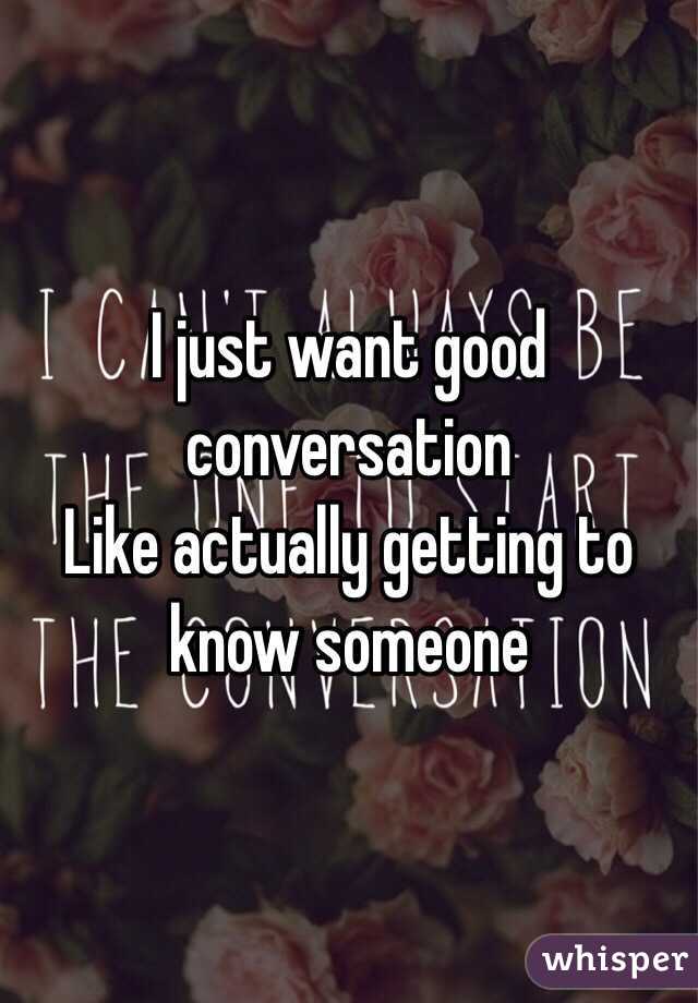 I just want good conversation
 Like actually getting to know someone