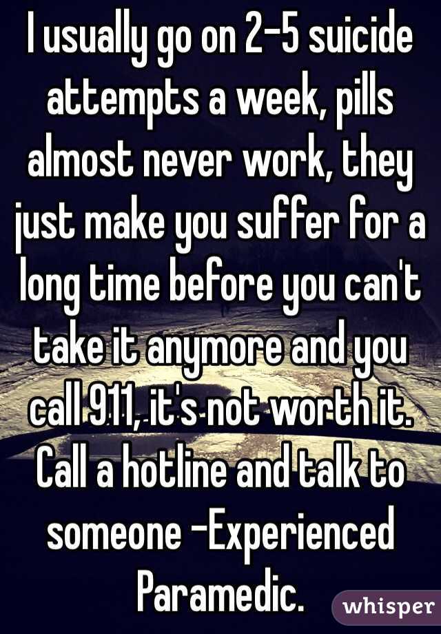 I usually go on 2-5 suicide attempts a week, pills almost never work, they just make you suffer for a long time before you can't take it anymore and you call 911, it's not worth it. Call a hotline and talk to someone -Experienced Paramedic. 
