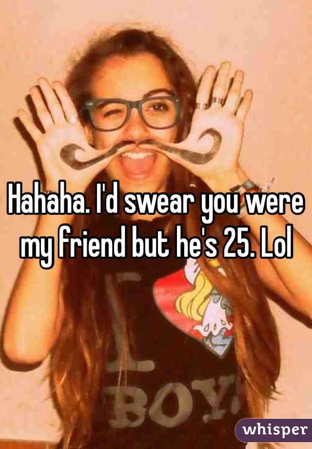 Hahaha. I'd swear you were my friend but he's 25. Lol