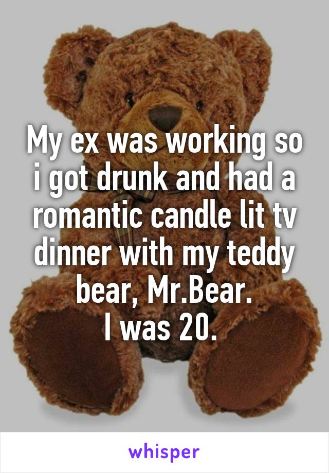 My ex was working so i got drunk and had a romantic candle lit tv dinner with my teddy bear, Mr.Bear.
I was 20. 