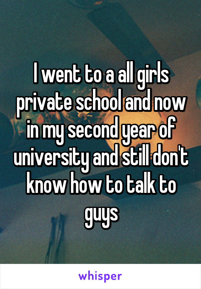 I went to a all girls private school and now in my second year of university and still don't know how to talk to guys