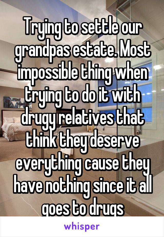 Trying to settle our grandpas estate. Most impossible thing when trying to do it with drugy relatives that think they deserve everything cause they have nothing since it all goes to drugs