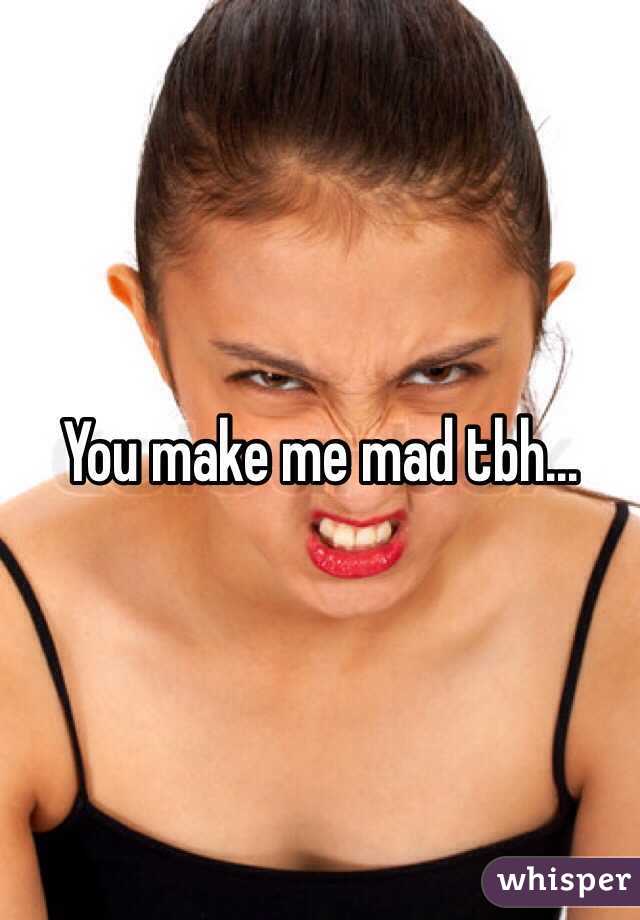 You make me mad tbh... 