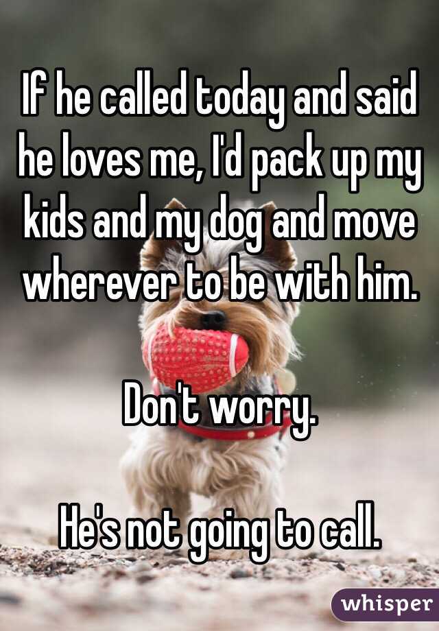 If he called today and said he loves me, I'd pack up my kids and my dog and move wherever to be with him. 

Don't worry. 

He's not going to call. 