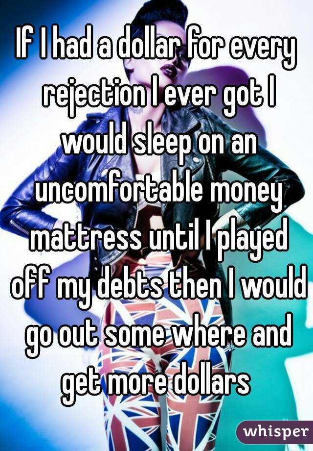 If I had a dollar for every rejection I ever got I would sleep on an uncomfortable money mattress until I played off my debts then I would go out some where and get more dollars 