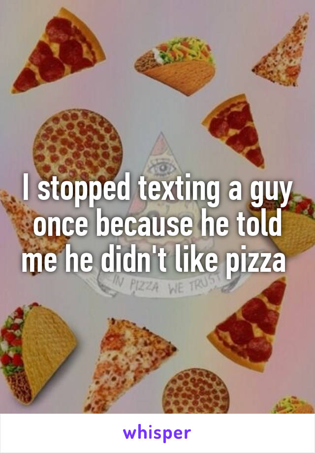 I stopped texting a guy once because he told me he didn't like pizza 