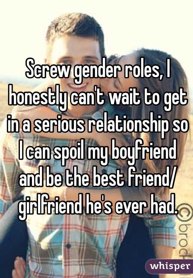 Screw gender roles, I honestly can't wait to get in a serious relationship so I can spoil my boyfriend and be the best friend/girlfriend he's ever had. 