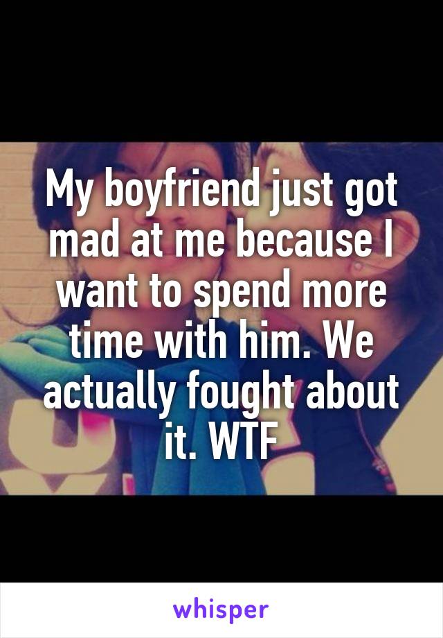 My boyfriend just got mad at me because I want to spend more time with him. We actually fought about it. WTF