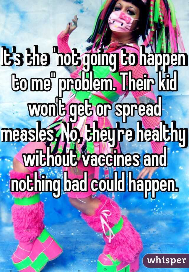 It's the "not going to happen to me" problem. Their kid won't get or spread measles. No, they're healthy without vaccines and nothing bad could happen. 