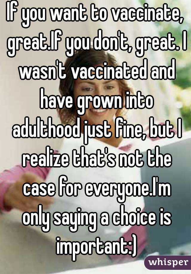 If you want to vaccinate, great.If you don't, great. I wasn't vaccinated and have grown into adulthood just fine, but I realize that's not the case for everyone.I'm only saying a choice is important:)