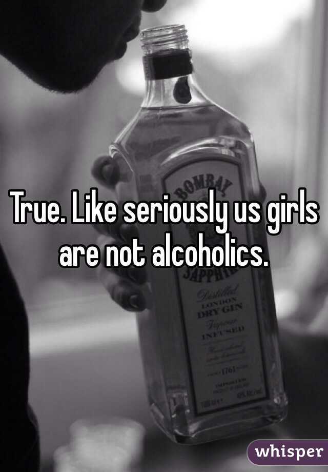 True. Like seriously us girls are not alcoholics. 