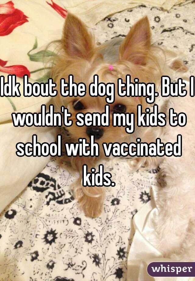 Idk bout the dog thing. But I wouldn't send my kids to school with vaccinated kids.
