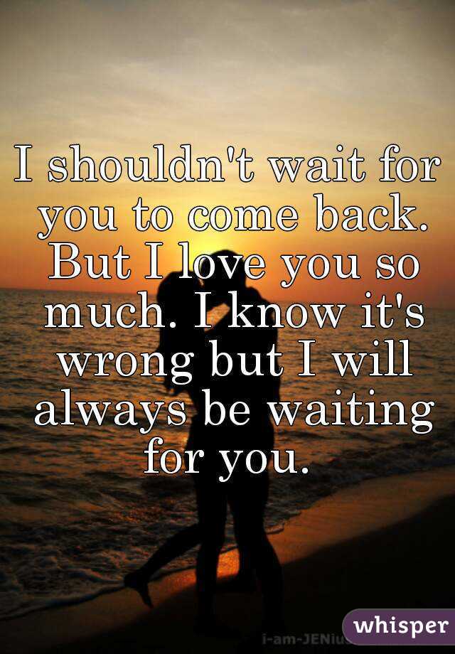 I shouldn't wait for you to come back. But I love you so much. I know it's wrong but I will always be waiting for you. 