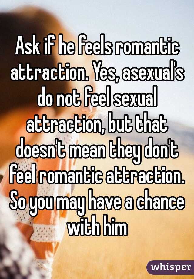 Ask if he feels romantic attraction. Yes, asexual's do not feel sexual attraction, but that doesn't mean they don't feel romantic attraction. So you may have a chance with him 