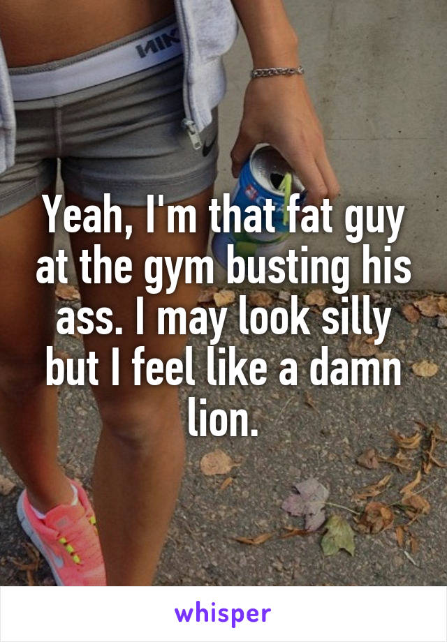 Yeah, I'm that fat guy at the gym busting his ass. I may look silly but I feel like a damn lion.