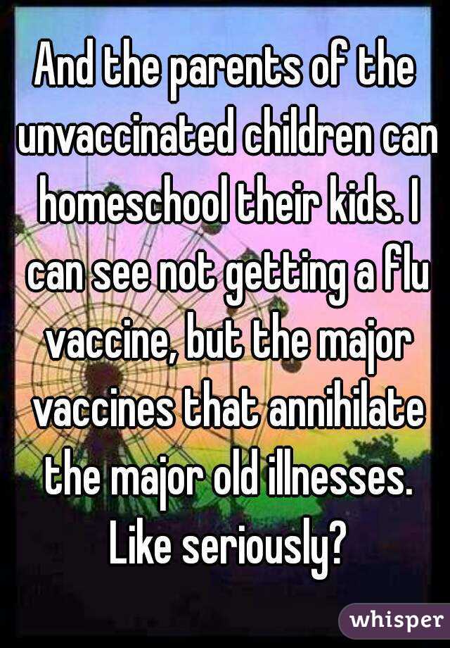 And the parents of the unvaccinated children can homeschool their kids. I can see not getting a flu vaccine, but the major vaccines that annihilate the major old illnesses. Like seriously?