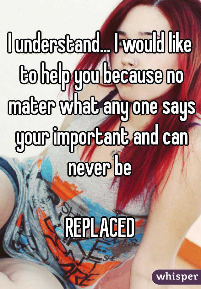 I understand... I would like to help you because no mater what any one says your important and can never be 

REPLACED