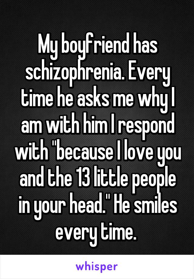 My boyfriend has schizophrenia. Every time he asks me why I am with him I respond with "because I love you and the 13 little people in your head." He smiles every time. 