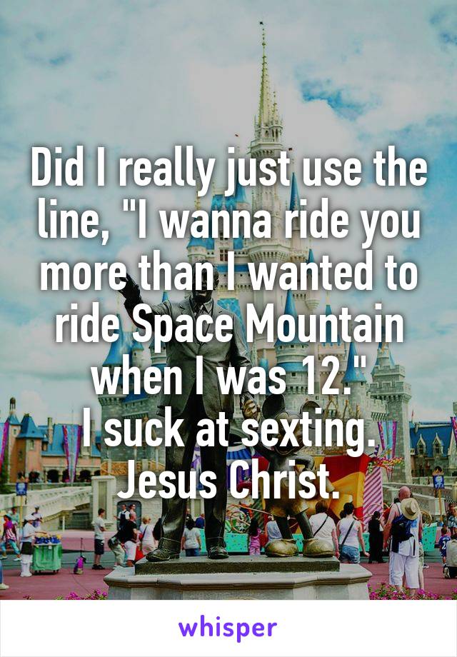 Did I really just use the line, "I wanna ride you more than I wanted to ride Space Mountain when I was 12."
I suck at sexting. Jesus Christ.