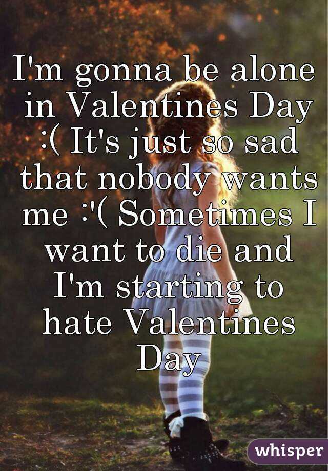 I'm gonna be alone in Valentines Day :( It's just so sad that nobody wants me :'( Sometimes I want to die and I'm starting to hate Valentines Day
