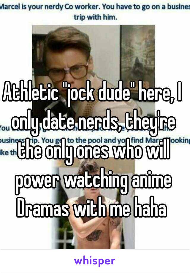 Athletic "jock dude" here, I only date nerds, they're the only ones who will power watching anime Dramas with me haha 
