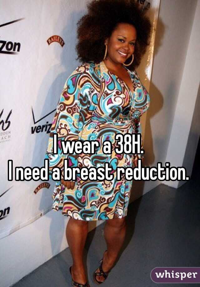 I wear a 38H. I need a breast reduction.