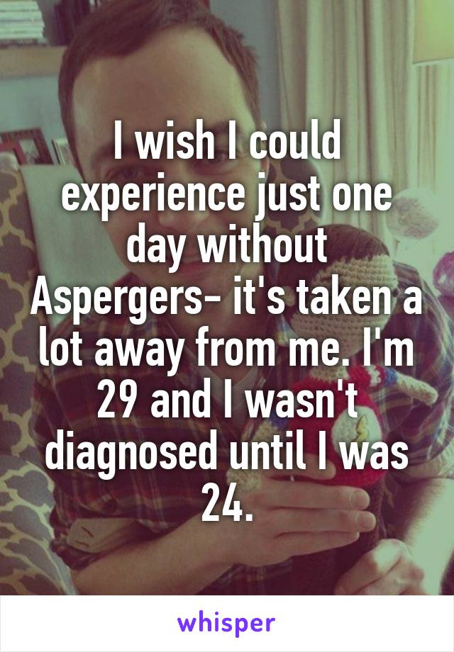 I wish I could experience just one day without Aspergers- it's taken a lot away from me. I'm 29 and I wasn't diagnosed until I was 24.