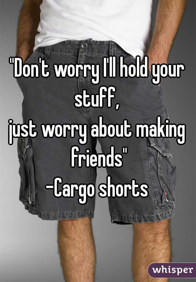 "Don't worry I'll hold your stuff, 
just worry about making friends"

-Cargo shorts