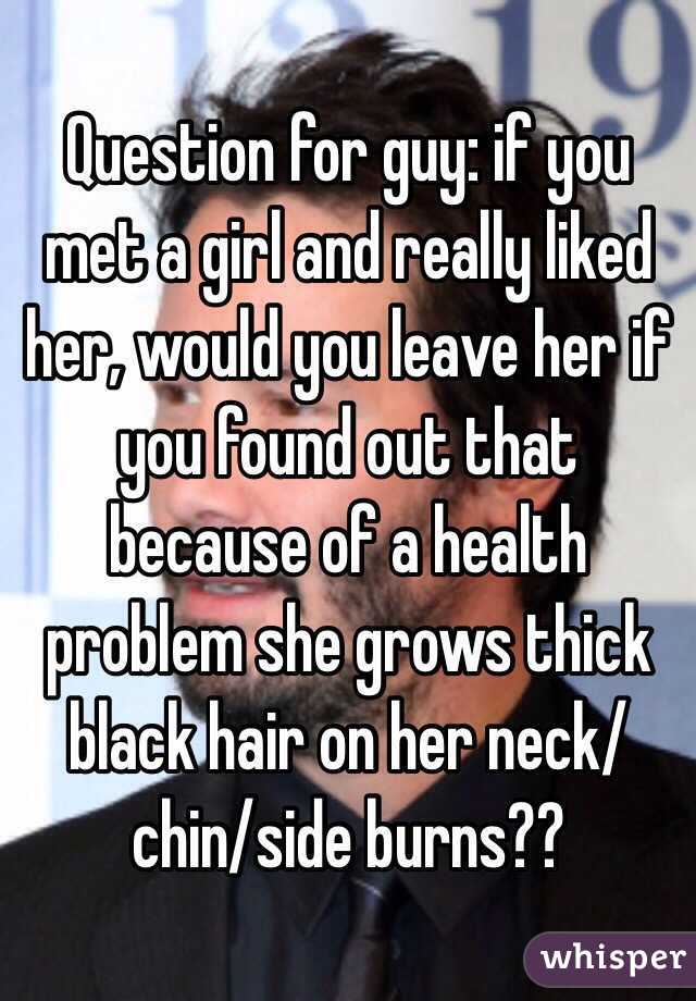 Question for guy: if you met a girl and really liked her, would you leave her if you found out that because of a health problem she grows thick black hair on her neck/chin/side burns??