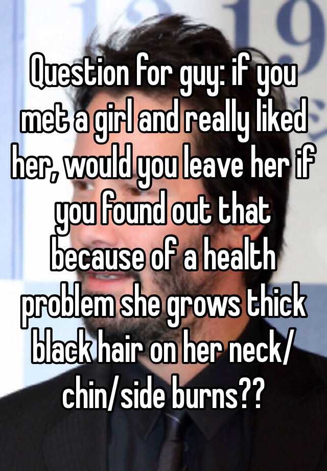 Question for guy: if you met a girl and really liked her, would you leave her if you found out that because of a health problem she grows thick black hair on her neck/chin/side burns??