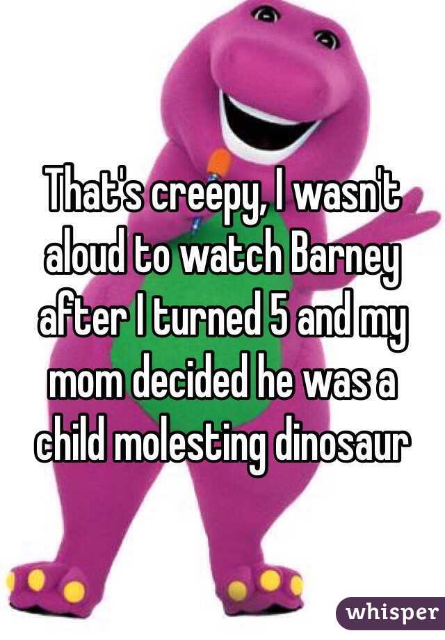 That's creepy, I wasn't aloud to watch Barney after I turned 5 and my mom decided he was a child molesting dinosaur 