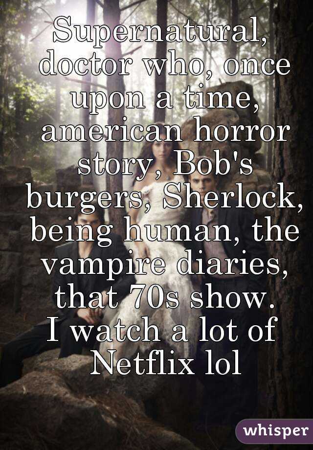 Supernatural, doctor who, once upon a time, american horror story, Bob's burgers, Sherlock, being human, the vampire diaries, that 70s show.
I watch a lot of Netflix lol