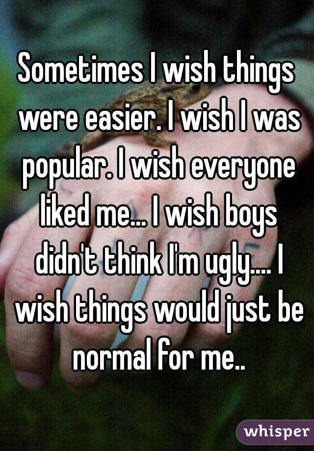 Sometimes I wish things were easier. I wish I was popular. I wish everyone liked me... I wish boys didn't think I'm ugly.... I wish things would just be normal for me..