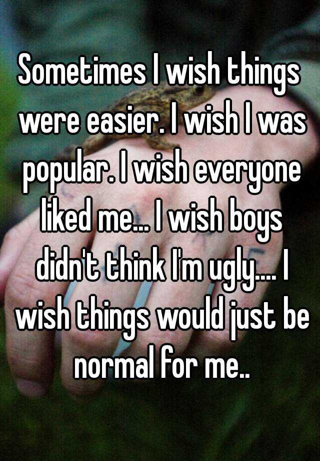 Sometimes I wish things were easier. I wish I was popular. I wish everyone liked me... I wish boys didn't think I'm ugly.... I wish things would just be normal for me..