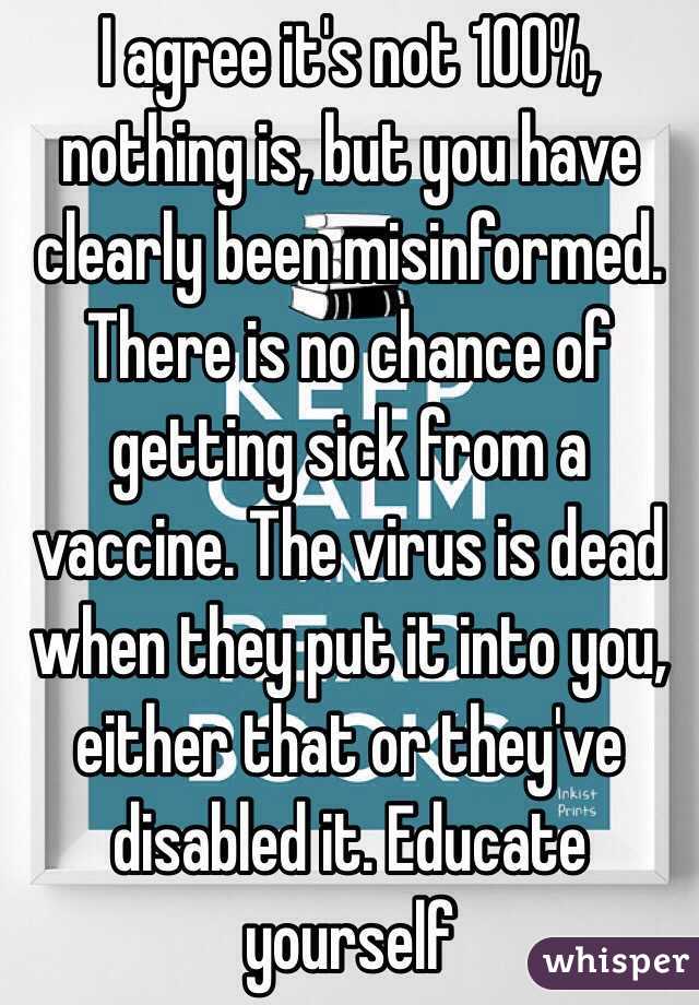 I agree it's not 100%, nothing is, but you have clearly been misinformed. There is no chance of getting sick from a vaccine. The virus is dead when they put it into you, either that or they've disabled it. Educate yourself