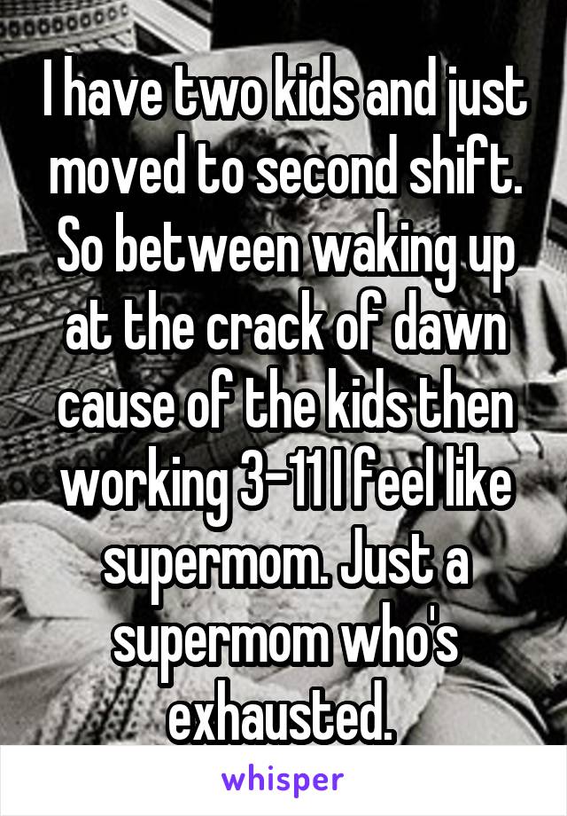 I have two kids and just moved to second shift. So between waking up at the crack of dawn cause of the kids then working 3-11 I feel like supermom. Just a supermom who's exhausted. 