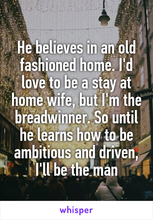 He believes in an old fashioned home. I'd love to be a stay at home wife, but I'm the breadwinner. So until he learns how to be ambitious and driven, I'll be the man