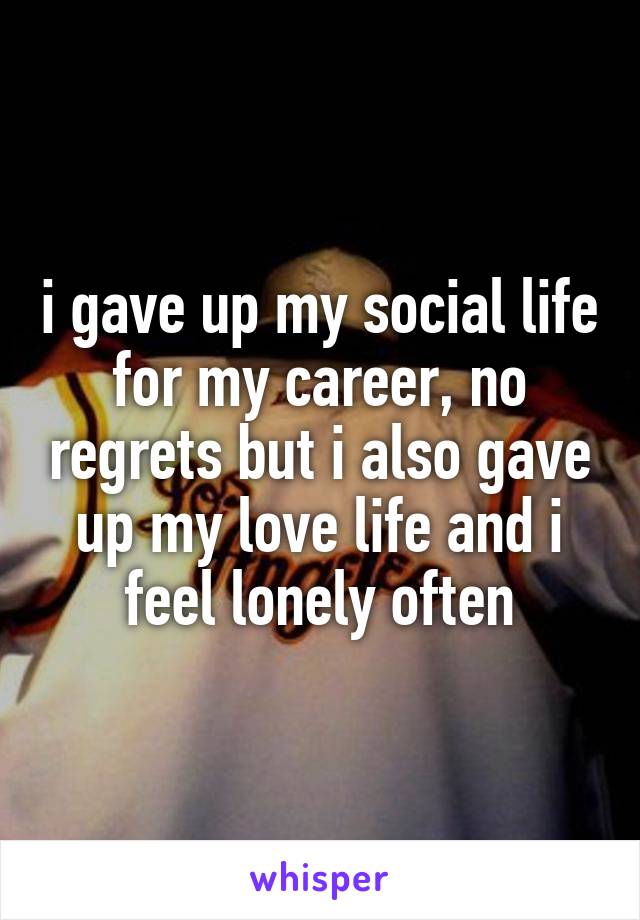 i gave up my social life for my career, no regrets but i also gave up my love life and i feel lonely often