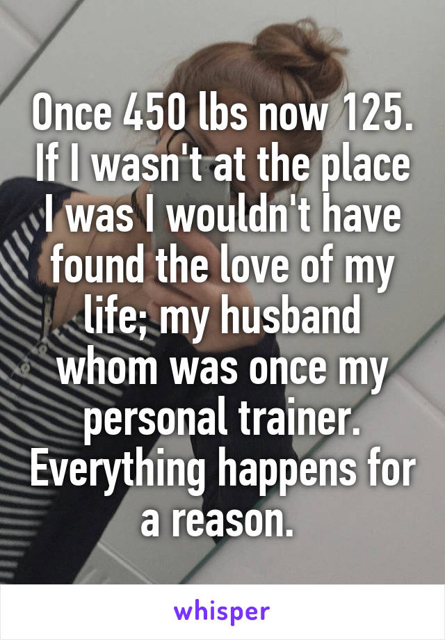 Once 450 lbs now 125. If I wasn't at the place I was I wouldn't have found the love of my life; my husband whom was once my personal trainer. Everything happens for a reason. 
