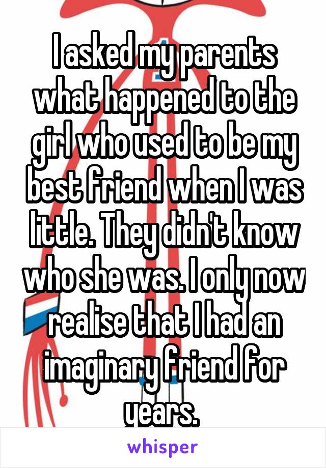 I asked my parents what happened to the girl who used to be my best friend when I was little. They didn't know who she was. I only now realise that I had an imaginary friend for years. 