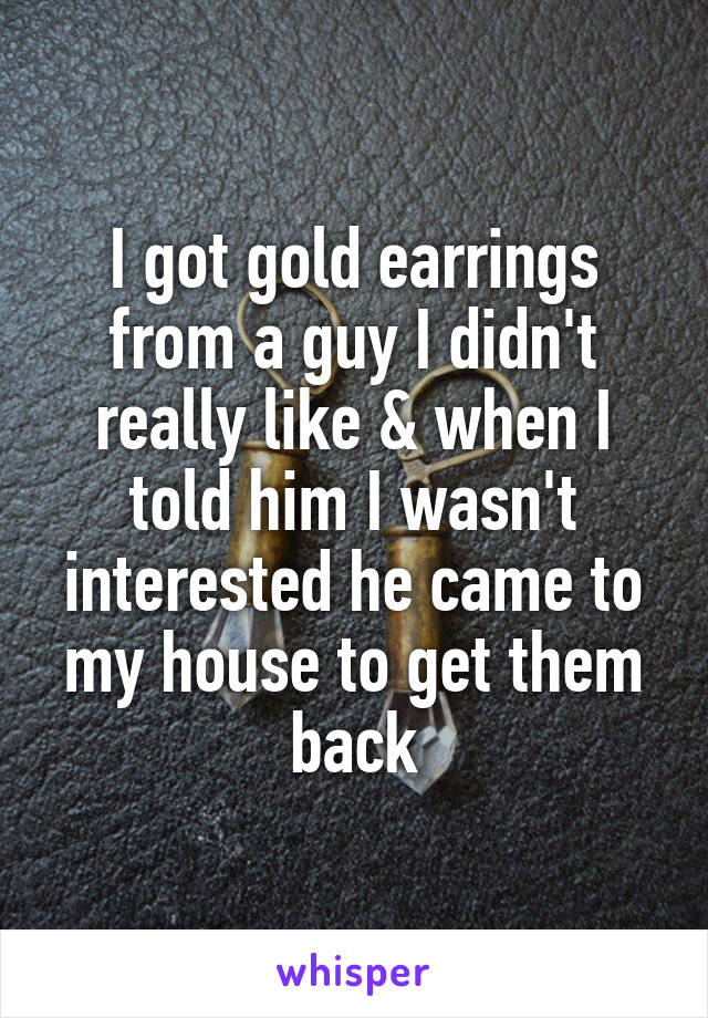 I got gold earrings from a guy I didn't really like & when I told him I wasn't interested he came to my house to get them back