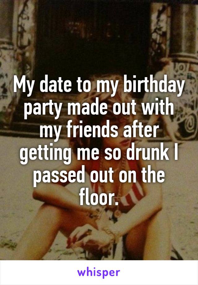 My date to my birthday party made out with my friends after getting me so drunk I passed out on the floor.