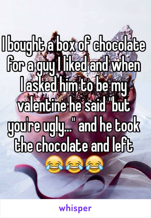 I bought a box of chocolate for a guy I liked and when 
I asked him to be my valentine he said "but 
you're ugly..." and he took the chocolate and left
😂😂😂